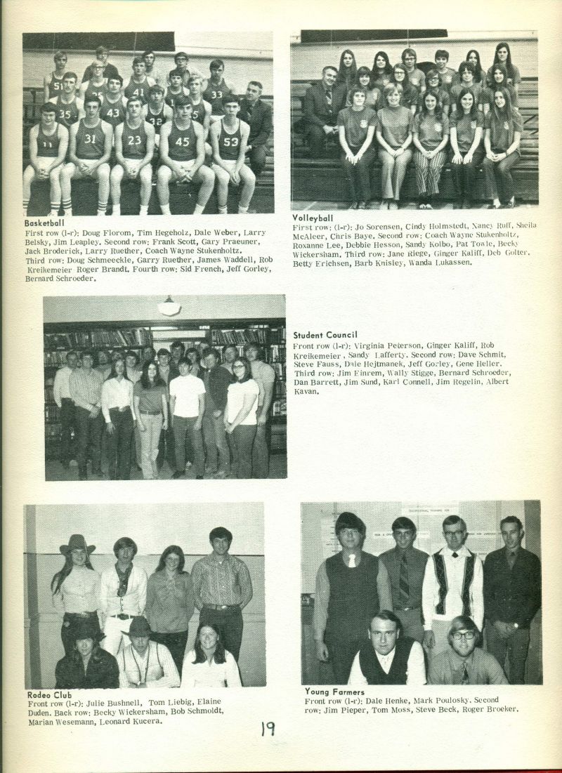 1972 Basketball: 
First row {l-r}: Doug Florom, Tim Hegeholz, Dale Weber, Larry Belsky, Jim Leapley,  Second row: Frank Scott, Gary Praeuner, Jack Roderick, Larry Ruether, Coach Wayne Stukenholtz. Third row: Doug Schmeekle, Gary Ruether, James Waddell, Rob Kreikemeier, Roger Brandt, Fourth row: Sid French, Jeff Gorley, & Bernard Schroeder.

Volleyball:
First row {l-r}: Jo Sorensen, Cindy Holstedt, Nancy Ruff, Sheila McAleer, Chris Baye, Second row: Coach Wayne Stukenholtz, Roxanne Lee, Debbie Hessen, Sandy Kolbo, Pat Towle, Becky Wickersham, Third row: Jane Riege, Ginger Kaliff, Deb Golter, Betty Erichsen, Barb Knisley, & Wanda Lukassen.

Student Council:  
Front row {l-r}: Virginia Peterson, Ginger Kaliff, Rob Kreikemeier, Sandy Lafferty, Second row:  Dave Schmit, Steve Fauss, Dale Hejtmanek, Jeff Gorley, Gene Heller, Third row: Jim Einrem, Wally Stigge, Bernard Schroeder, Dan Barrett, Jim Sund, Karl Connell, Jim Regelin, & Albert Kavan.

Rodeo Club: 
Front row {l-r}: Julie Bushnell, Tom Liebig, Elaine Duden, Back row {l-r}: Rebecca Wickersham, Bob Schmoldt, Marian Wessemann, & Leonard Kucera. 

Young Farmers: Front row {l-r}: Dale Henke, Mark Poulosky, Back row {l-r}: Jim Pieper, Tom Moss, Steve Beck, & Roger Broeker. 
 