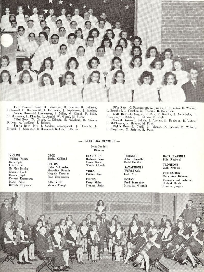 1943 P. Rice, Helen Schroeder, Maryalice Douthit, D. Johnson, E. Russell, Eileen Messersmith, L. Hardwick, Joan Stephenson, Director John Sanders. Marjorie Linnemeyer, (Marjorie Dunning), Patsy Miller, Wanda Clough, R. Spitz, H. Mortensen, L Rhoades, L. Arnold, W. Wetzel, M. Pierce, Wayne Clough, G. Dillman, E. McLeland, D. Amann, R. Nutt, A. VanDruff, L. Roberts, Mrs. J. Sanders, John Thomalla, Jack Kreycik, Fred Schroeder, B. Hammond, D. Cole, L. Burton, C. Ravenscroft, G. Jurgens, H. Grunden, H. Weaver, L. Blumfield, I. Younkin, M. Thomas, B. Robertson, C. Sargent, Earl Rice, T. Gaedke, J. Anderjaska, B. Rosseguie, E. Ralston, C. Huffman, B.Naylor, L. Bollish, J. Apolius, K. Robinson, William Votaw, C. McPherson, N. Hooper, M. Fitch, L. Cogill, L. Johnson, N. Janeski, M. Wilford, D. Bergstrom, N. Scripter, E. Swob, Lois Larsen, IlaMae Hevlin, Maxine Flock, Donna Boyd, Beverly Jorgensen, Eunice Gilliland, Virginia Petersen, Barbara Sears, Loren Bevan, Frances Smith, Harold Douthit Jr, (Budd Douthit), Wilford Cole, Mercedes Westfall, Billy Rothwell, MaryAnn Gilkeson.