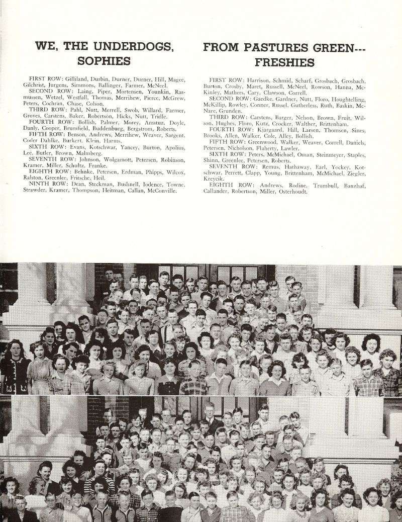 1944 SOPHOMORES: Gilliland, Durner, Durner, Hill, Magee, Gilchrist, Jurgens, Simmons, Ballanger, Farmer, McNeel, Laing, Piper, Mortensen, Younkin, Rasmussen, Wetzel, Westfall, Thomas, Merrihew, Pierce, McGrew, Peters, Cochran, Chase, Colson, Pahl, Nutt, Merrell, Swob, Willard, Farmer, Groves, Carstens, Baker, Robertson, Hicks, Nutt, Tridle, Bollish, Palmer, Morey, Amstuz, Doyle, Danly, Cooper, Brumfield, Buddenburg, Bergstrom, Roberts, Benson, Andrews, Merrihew, Weaver, Sargent, Coder, Dahlke, Burkert, Klein, Harms, Evans, Kotschwar, Yancey, Burton, Apolius, Lee, Butler, Brown, Malmberg, Johnson, Wolgamott, Petersen, Robinson, Kramer, Miller, Schultz, Franke, Behnke, Petersen, Erdman, Phipps, Wilcox, Ralston, Greenlee, Fritsche, Heil, Dean, Steckman, Bushnell, Iodence, Towne, Strawder, Kramer, Thompson, Heitman, Callan, McConville, FRESHMAN: Harrison, Schmid, Scharf, Grosbach, Grosbach, Burton, Crosby, Maret, Russell, McNeel, Rowson, Hanna, McKinley, Mathers, Cary, Clawson, Correll, Gaedke, Gardner, Nutt, Floro, Houghtelling, McKillip, Rowley, Conner, Russel, Gutherless, Ruth, Baskin, McNare, Grunden, Carstens, Barger, Nelson, Brown, Fruit, Wilson, Hughes, Floro, Kutz, Crocker, Walther, Brittenham, Kjargaard, Hill, Larsen, Thomsen, Sines, Brooks, Allen, Walker, Cole, Alley, Bollish, Greenwood, Walker, Weaver, Correll, Daniels, Petersen, Nicholson, Flaherty, Lawler, Peters, McMichael, Oman, Steinmeyer, Staples, Shinn, Greenlee, Petersen, Roberts, Remus, Hathaway, Earl, Yockey, Kotchwar, Perrett, Clapp, Young, Brittenham, McMichael, Ziegler, Kreycik, Andrews, Rodine, Trumbull, Banzhaf, Callander, Robertson, Miller, Osterhoudt,